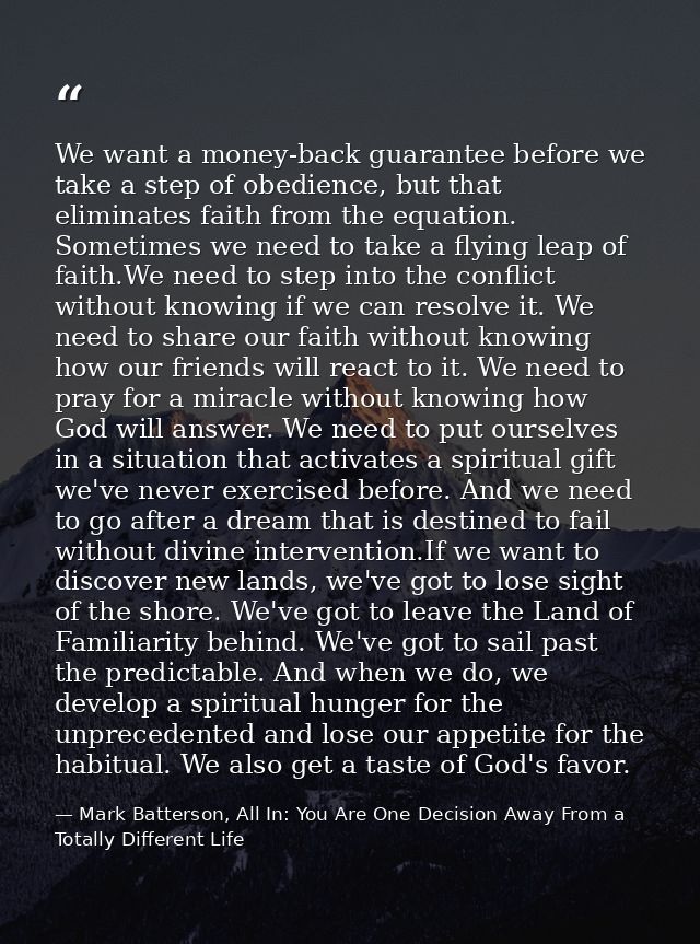 We want a money-back guarantee before we take a step of obedience, but that eliminates faith from the equation. Sometime — Mark Batterson, All In: You Are One Decision Away From a Totally Different Life