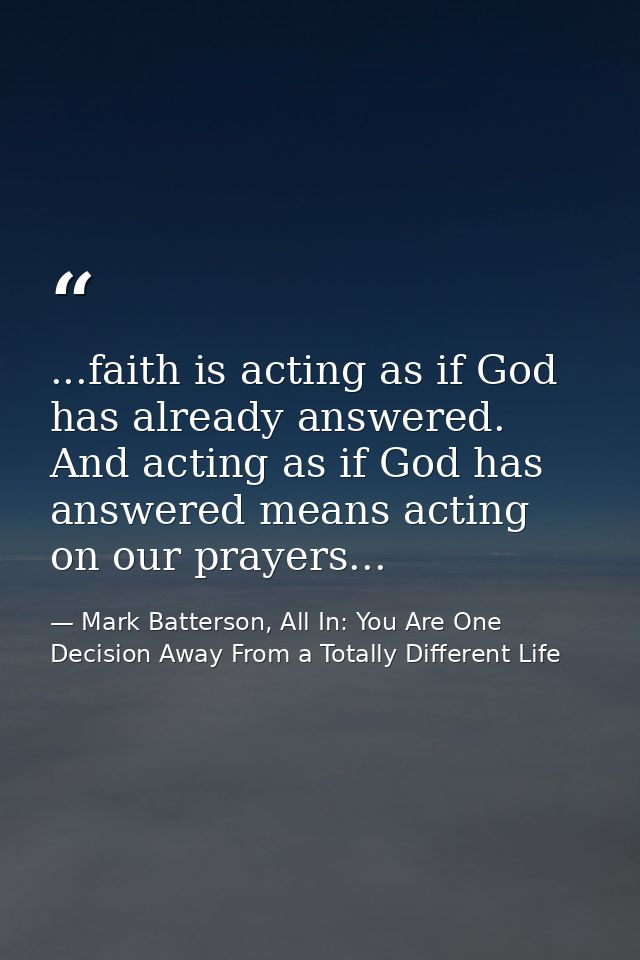 ...faith is acting as if God has already answered. And acting as if God has answered means acting on our prayers... — Mark Batterson, All In: You Are One Decision Away From a Totally Different Life
