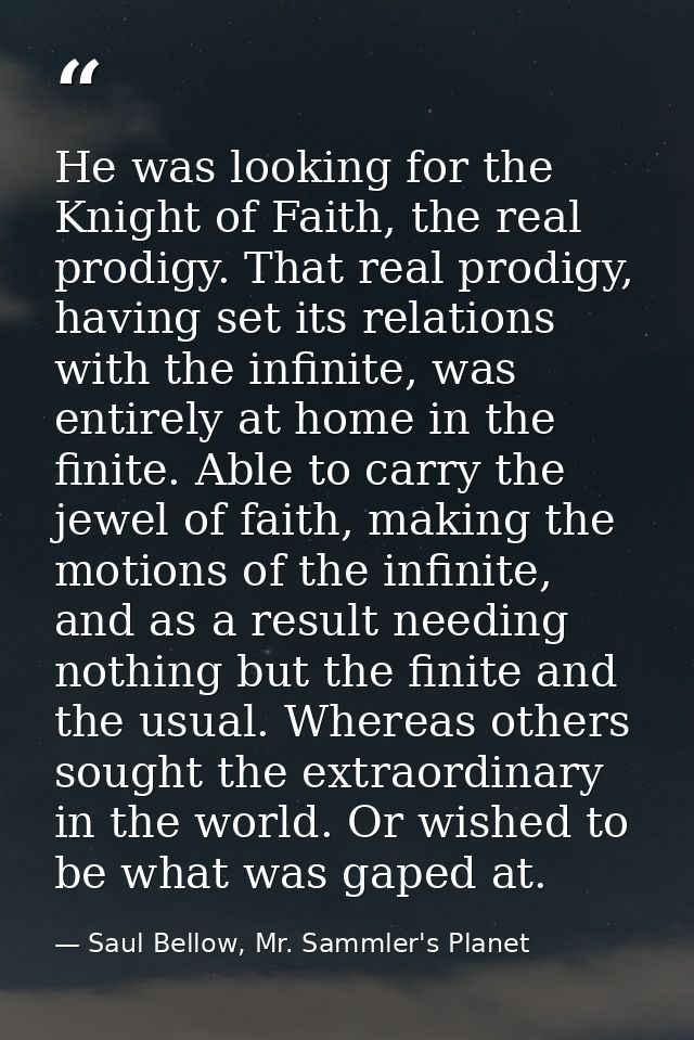 He was looking for the Knight of Faith, the real prodigy. That real prodigy, having set its relations with the infinite, — Saul Bellow, Mr. Sammler's Planet