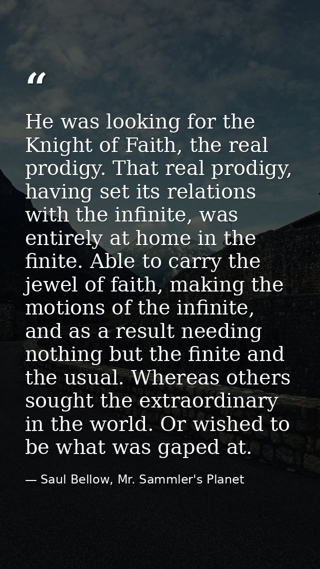 He was looking for the Knight of Faith, the real prodigy. That real prodigy, having set its relations with the infinite, — Saul Bellow, Mr. Sammler's Planet