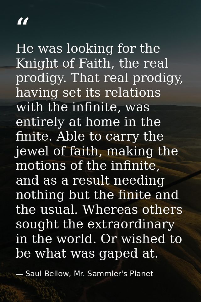 He was looking for the Knight of Faith, the real prodigy. That real prodigy, having set its relations with the infinite, — Saul Bellow, Mr. Sammler's Planet