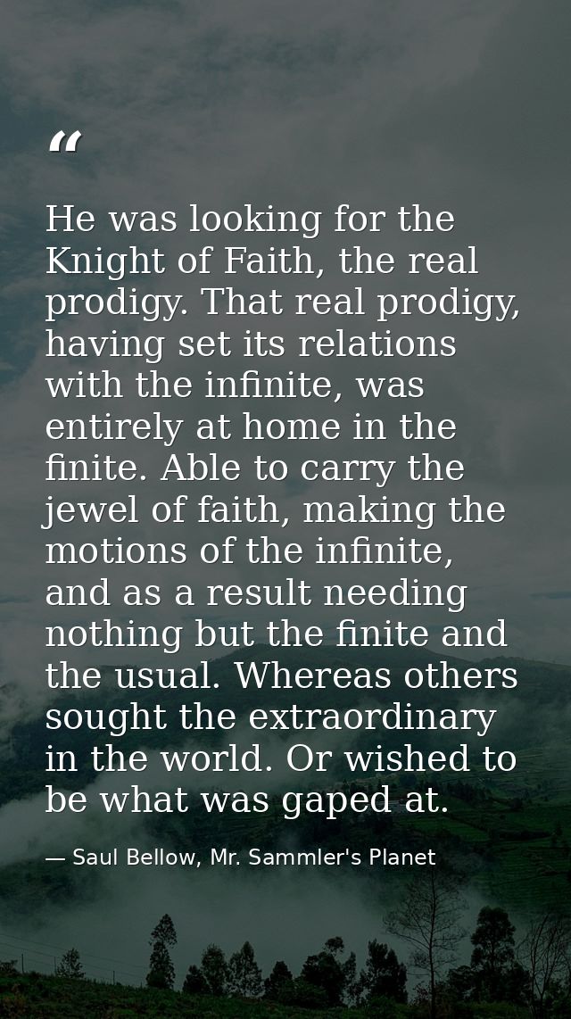 He was looking for the Knight of Faith, the real prodigy. That real prodigy, having set its relations with the infinite, — Saul Bellow, Mr. Sammler's Planet