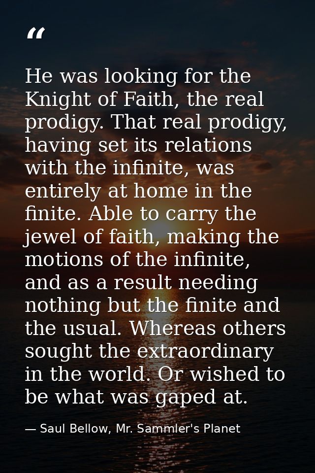 He was looking for the Knight of Faith, the real prodigy. That real prodigy, having set its relations with the infinite, — Saul Bellow, Mr. Sammler's Planet