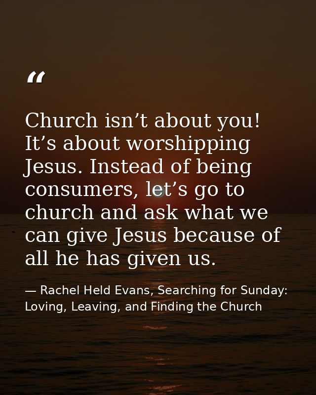 Church isn’t about you! It’s about worshipping Jesus. Instead of being consumers, let’s go to church and ask what we can — Rachel Held Evans, Searching for Sunday: Loving, Leaving, and Finding the Church