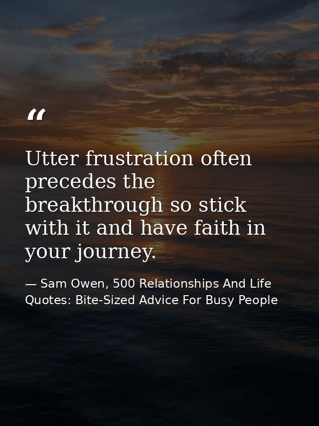 Utter frustration often precedes the breakthrough so stick with it and have faith in your journey. — Sam Owen, 500 Relationships And Life Quotes: Bite-Sized Advice For Busy People