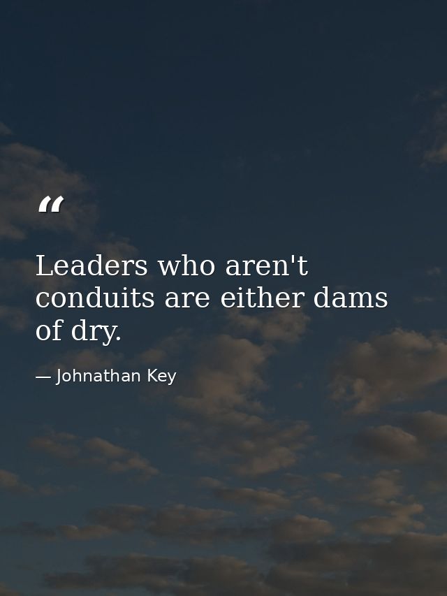Leaders who aren't conduits are either dams of dry. — Johnathan Key