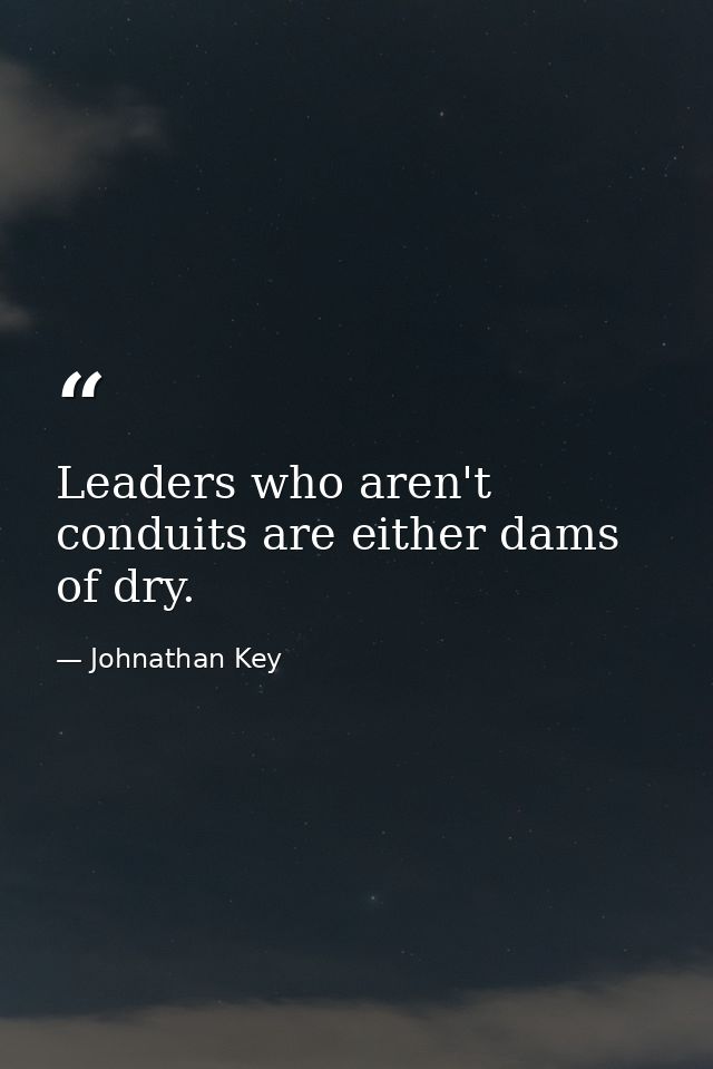 Leaders who aren't conduits are either dams of dry. — Johnathan Key