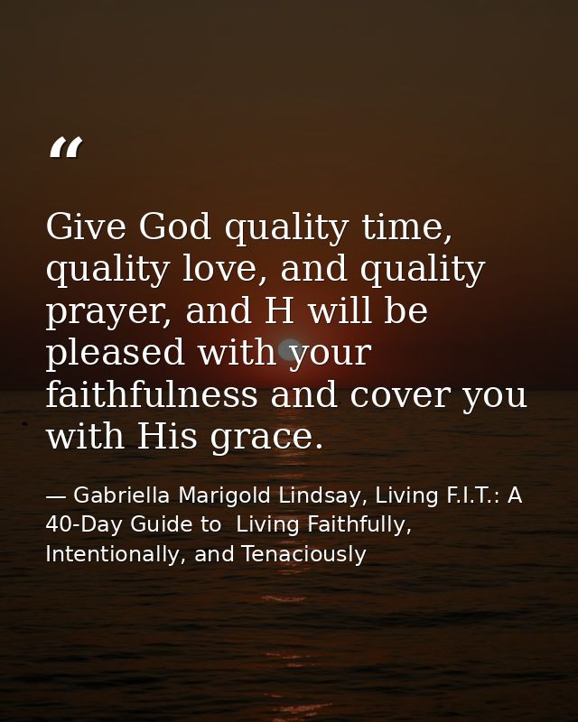 Give God quality time, quality love, and quality prayer, and H will be pleased with your faithfulness and cover you with — Gabriella Marigold Lindsay, Living F.I.T.: A 40-Day Guide to  Living Faithfully, Intentionally, and Tenaciously