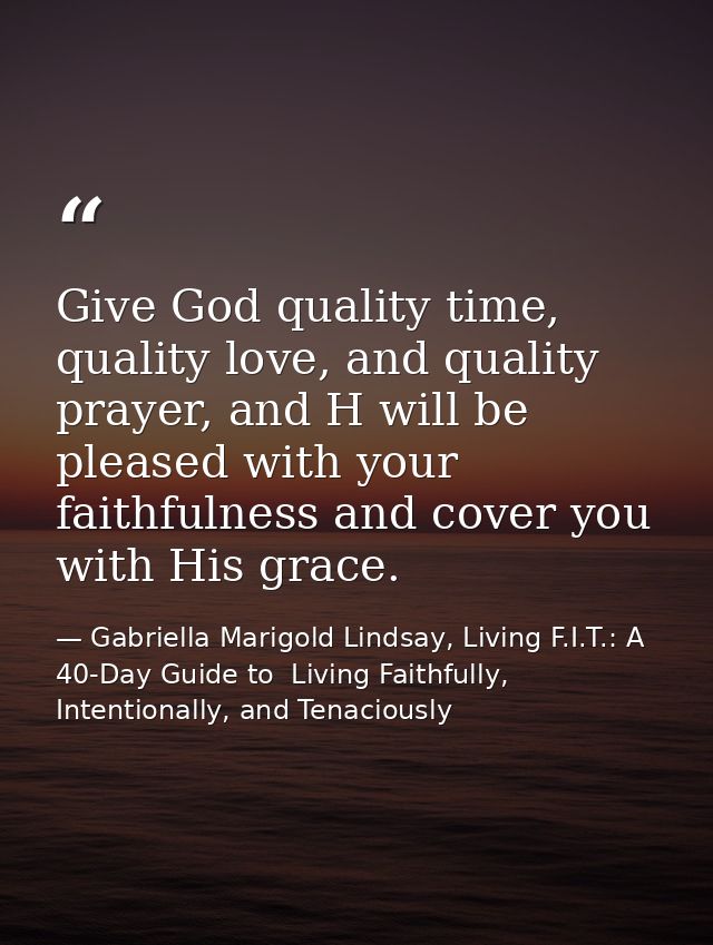 Give God quality time, quality love, and quality prayer, and H will be pleased with your faithfulness and cover you with — Gabriella Marigold Lindsay, Living F.I.T.: A 40-Day Guide to  Living Faithfully, Intentionally, and Tenaciously