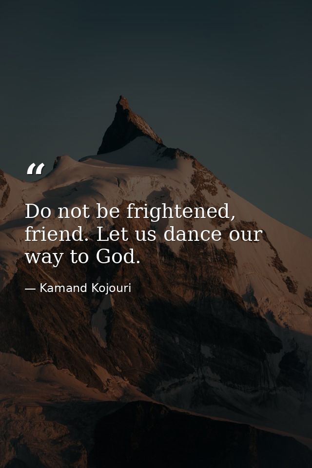 Do not be frightened, friend. Let us dance our way to God. — Kamand Kojouri