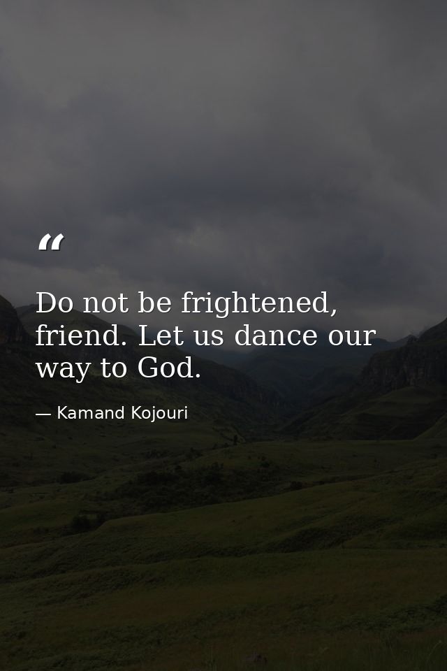 Do not be frightened, friend. Let us dance our way to God. — Kamand Kojouri