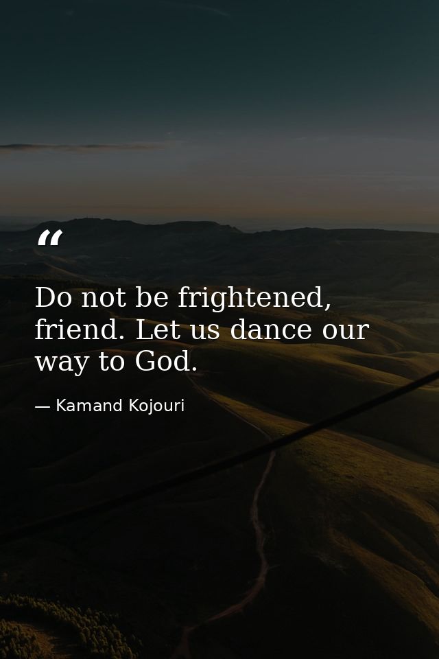 Do not be frightened, friend. Let us dance our way to God. — Kamand Kojouri