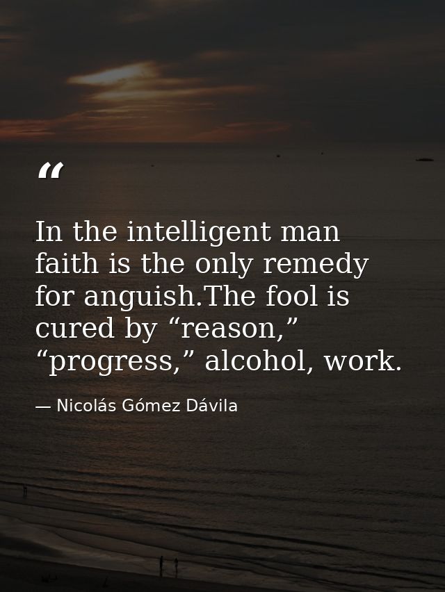 In the intelligent man faith is the only remedy for anguish.The fool is cured by “reason,” “progress,” alcohol, work. — Nicolás Gómez Dávila