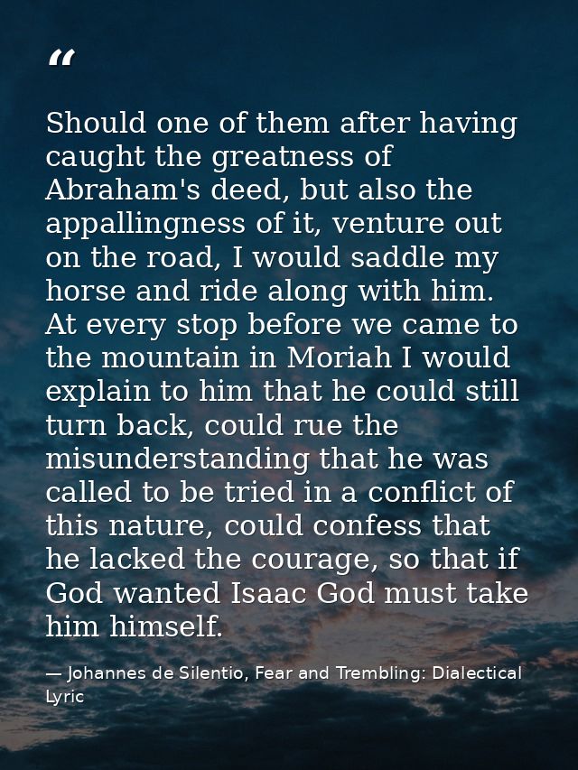 Should one of them after having caught the greatness of Abraham's deed, but also the appallingness of it, venture out on — Johannes de Silentio, Fear and Trembling: Dialectical Lyric