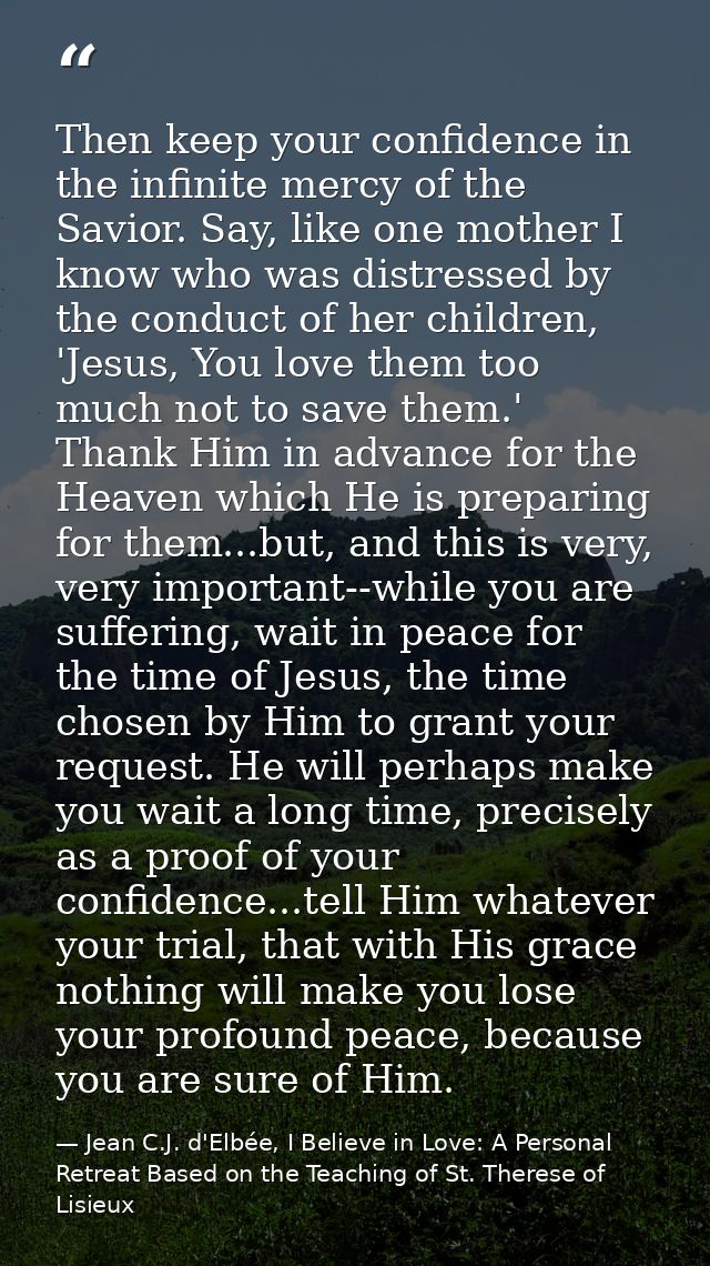 Then keep your confidence in the infinite mercy of the Savior. Say, like one mother I know who was distressed by the con — Jean C.J. d'Elbée, I Believe in Love: A Personal Retreat Based on the Teaching of St. Therese of Lisieux