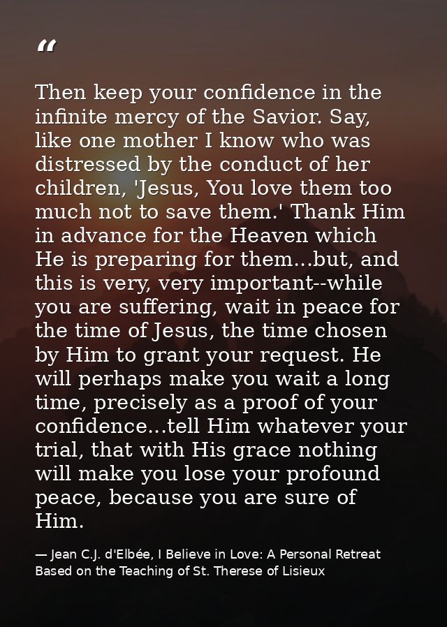Then keep your confidence in the infinite mercy of the Savior. Say, like one mother I know who was distressed by the con — Jean C.J. d'Elbée, I Believe in Love: A Personal Retreat Based on the Teaching of St. Therese of Lisieux
