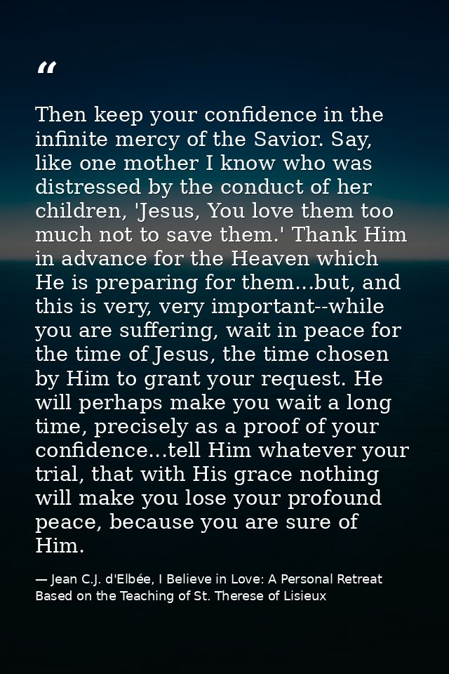 Then keep your confidence in the infinite mercy of the Savior. Say, like one mother I know who was distressed by the con — Jean C.J. d'Elbée, I Believe in Love: A Personal Retreat Based on the Teaching of St. Therese of Lisieux