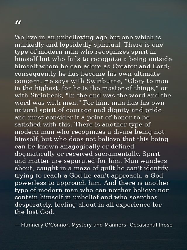 We live in an unbelieving age but one which is markedly and lopsidedly spiritual. There is one type of modern man who re — Flannery O'Connor, Mystery and Manners: Occasional Prose