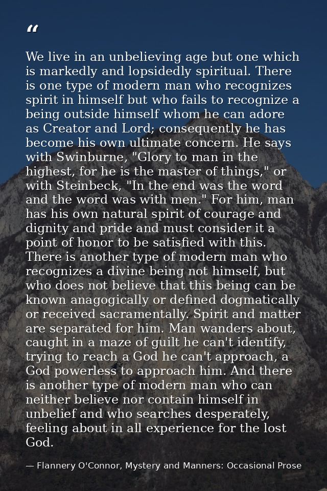 We live in an unbelieving age but one which is markedly and lopsidedly spiritual. There is one type of modern man who re — Flannery O'Connor, Mystery and Manners: Occasional Prose