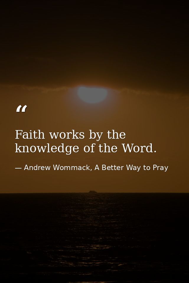 Faith works by the knowledge of the Word. — Andrew Wommack, A Better Way to Pray
