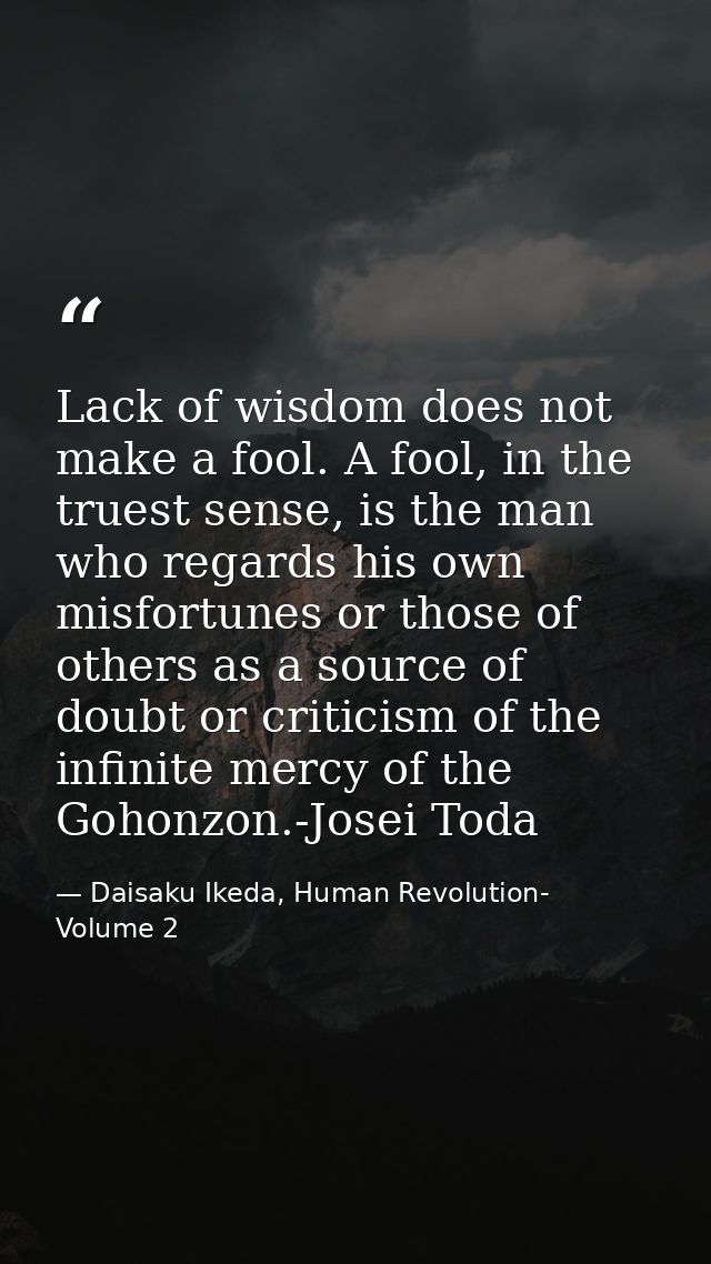 Lack of wisdom does not make a fool. A fool, in the truest sense, is the man who regards his own misfortunes or those of — Daisaku Ikeda, Human Revolution- Volume 2