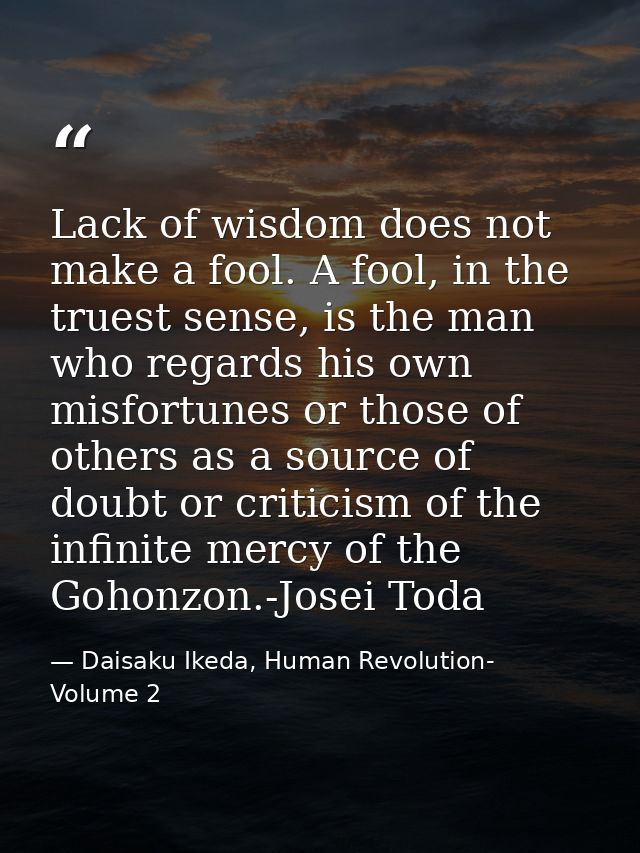 Lack of wisdom does not make a fool. A fool, in the truest sense, is the man who regards his own misfortunes or those of — Daisaku Ikeda, Human Revolution- Volume 2