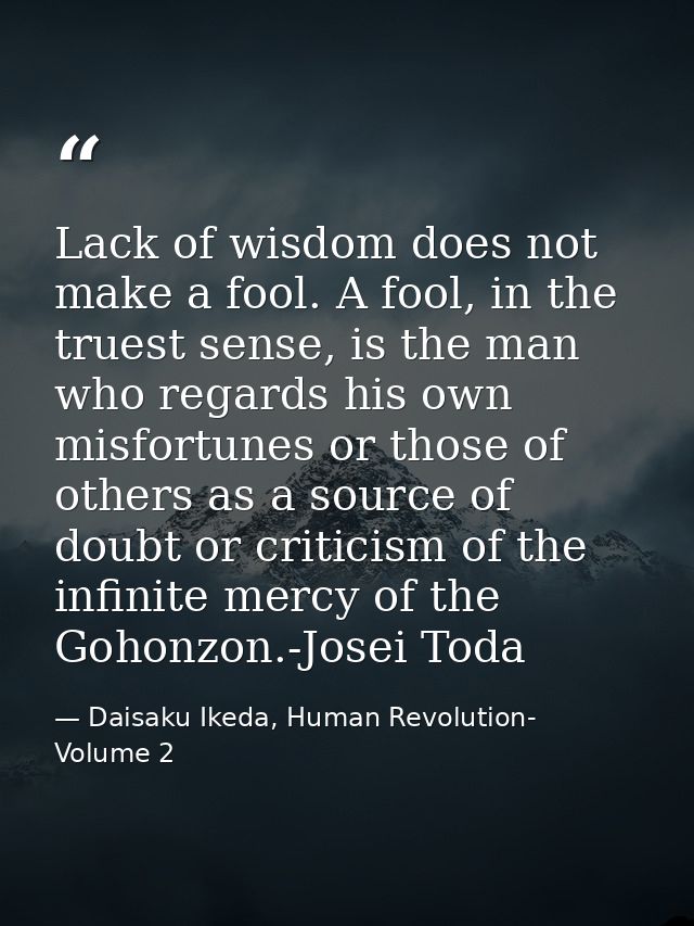 Lack of wisdom does not make a fool. A fool, in the truest sense, is the man who regards his own misfortunes or those of — Daisaku Ikeda, Human Revolution- Volume 2