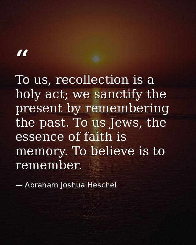 To us, recollection is a holy act; we sanctify the present by remembering the past. To us Jews, the essence of faith is  — Abraham Joshua Heschel