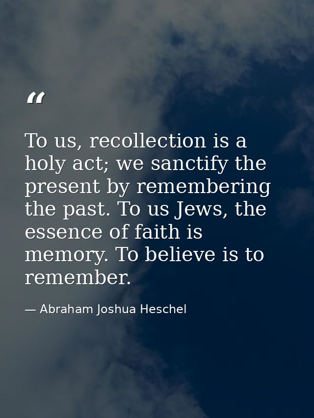 To us, recollection is a holy act; we sanctify the present by remembering the past. To us Jews, the essence of faith is  — Abraham Joshua Heschel