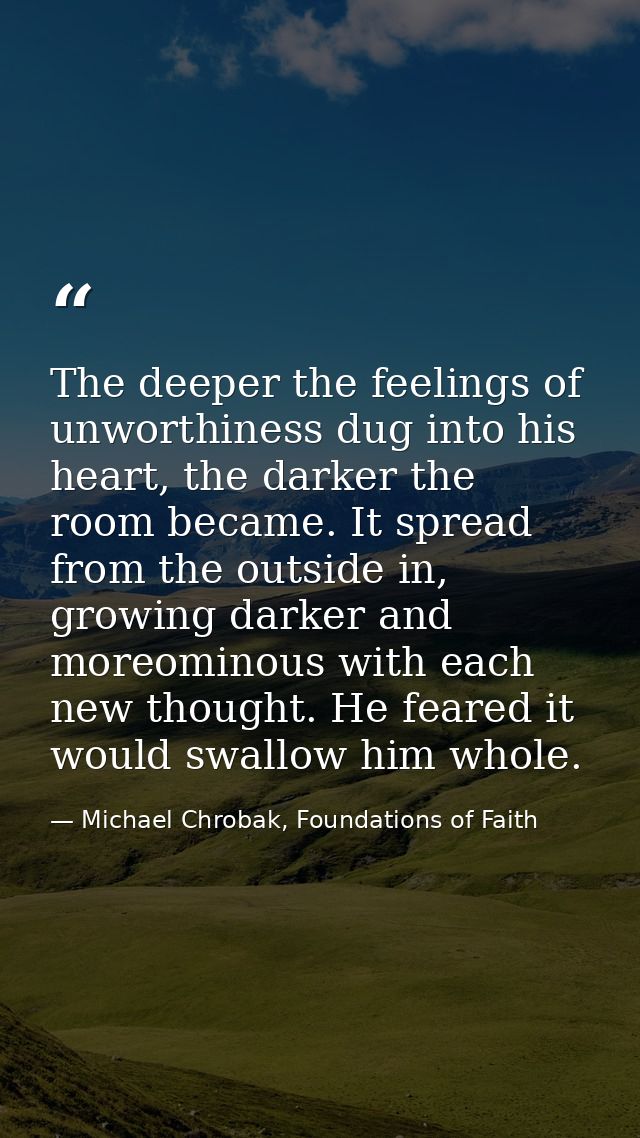 The deeper the feelings of unworthiness dug into his heart, the darker the room became. It spread from the outside in, g — Michael Chrobak, Foundations of Faith