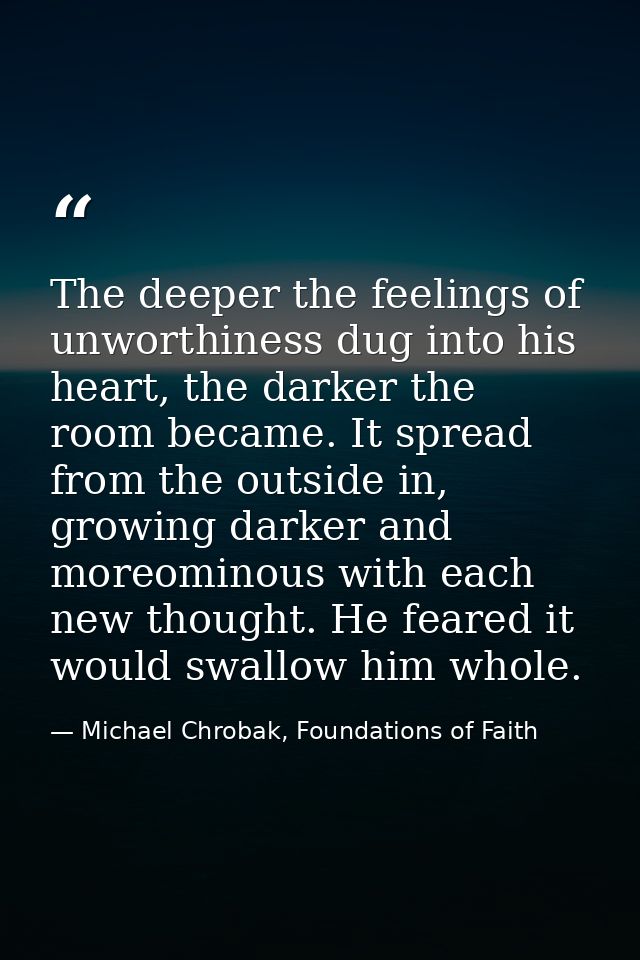 The deeper the feelings of unworthiness dug into his heart, the darker the room became. It spread from the outside in, g — Michael Chrobak, Foundations of Faith