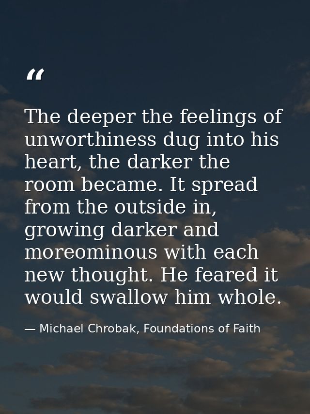 The deeper the feelings of unworthiness dug into his heart, the darker the room became. It spread from the outside in, g — Michael Chrobak, Foundations of Faith