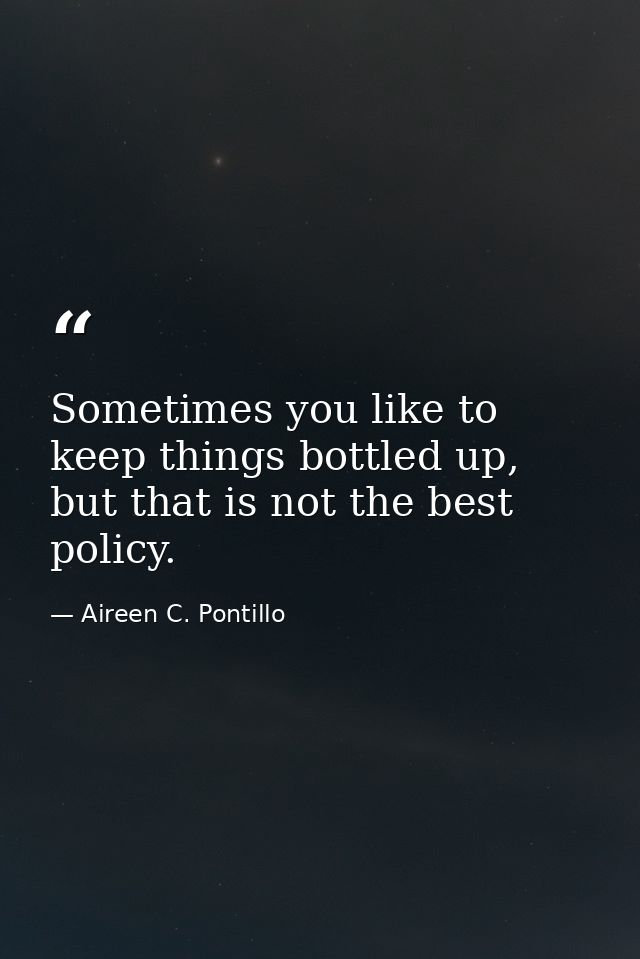 Sometimes you like to keep things bottled up, but that is not the best policy. — Aireen C. Pontillo