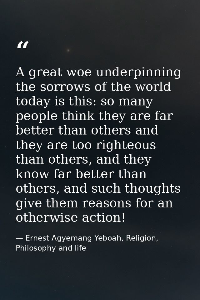 A great woe underpinning the sorrows of the world today is this: so many people think they are far better than others an — Ernest Agyemang Yeboah, Religion, Philosophy and life
