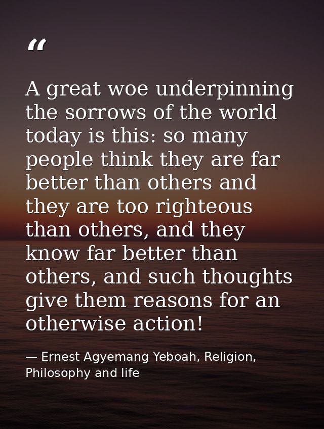 A great woe underpinning the sorrows of the world today is this: so many people think they are far better than others an — Ernest Agyemang Yeboah, Religion, Philosophy and life