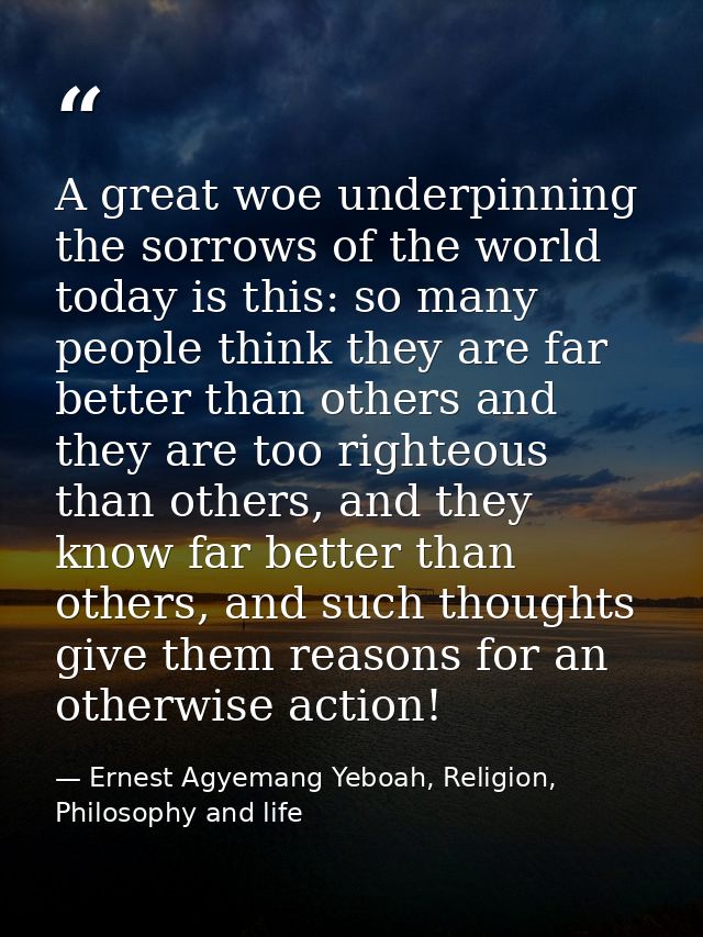 A great woe underpinning the sorrows of the world today is this: so many people think they are far better than others an — Ernest Agyemang Yeboah, Religion, Philosophy and life