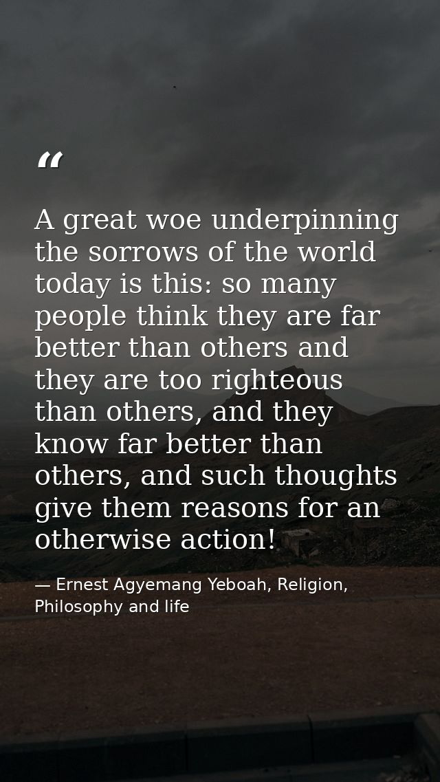 A great woe underpinning the sorrows of the world today is this: so many people think they are far better than others an — Ernest Agyemang Yeboah, Religion, Philosophy and life