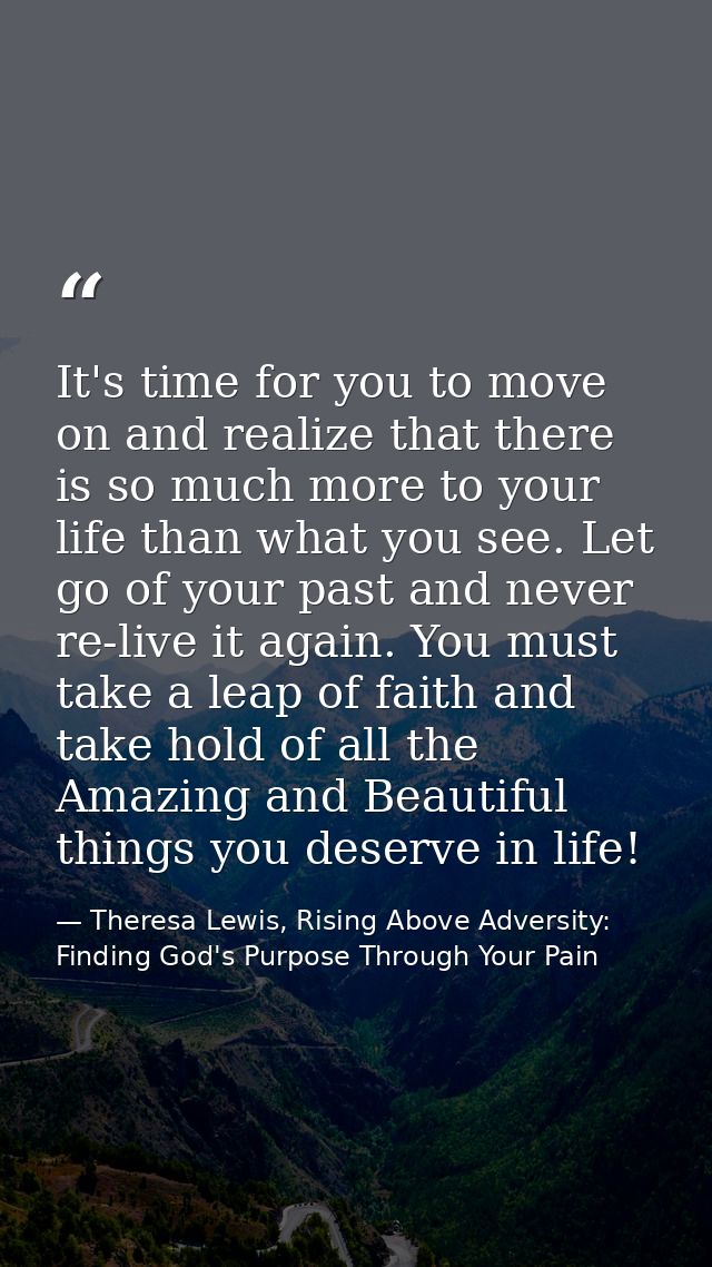 It's time for you to move on and realize that there is so much more to your life than what you see. Let go of your past  — Theresa Lewis, Rising Above Adversity: Finding God's Purpose Through Your Pain