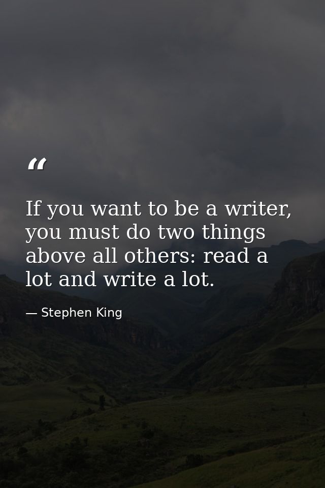 If you want to be a writer, you must do two things above all others: read a lot and write a lot. — Stephen King