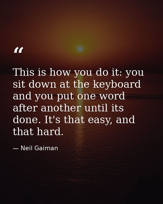 This is how you do it: you sit down at the keyboard and you put one word after another until its done. It's that easy, a — Neil Gaiman
