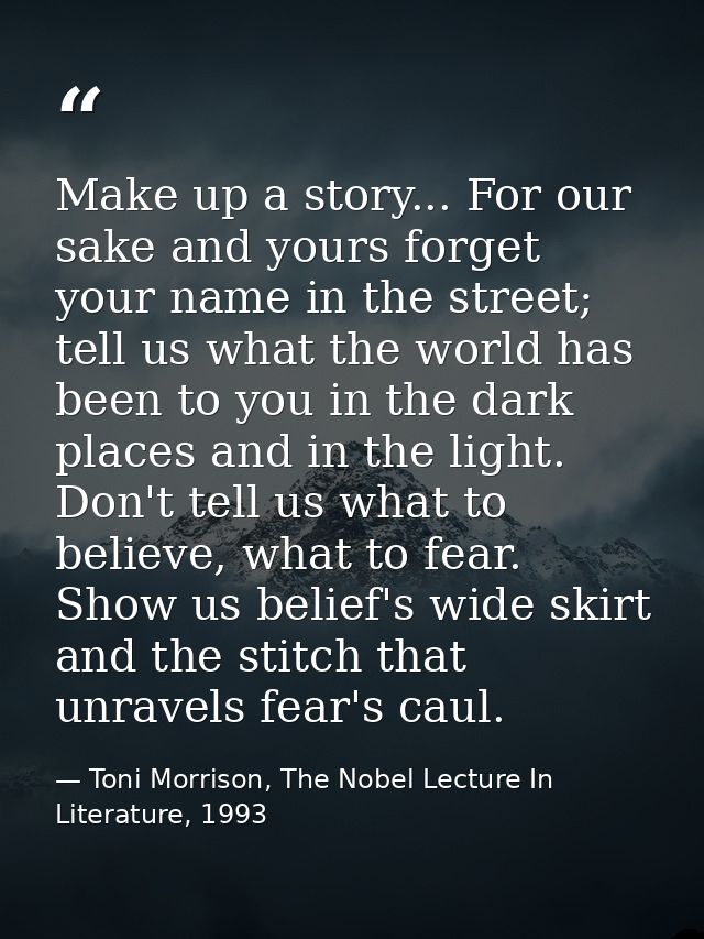 Make up a story... For our sake and yours forget your name in the street; tell us what the world has been to you in the  — Toni Morrison, The Nobel Lecture In Literature, 1993