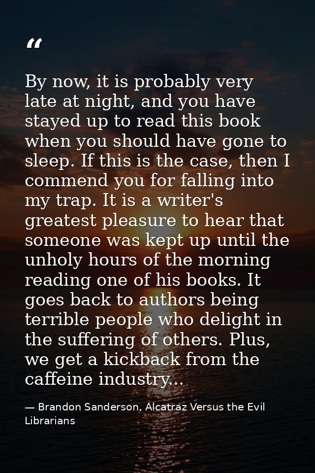 By now, it is probably very late at night, and you have stayed up to read this book when you should have gone to sleep.  — Brandon Sanderson, Alcatraz Versus the Evil Librarians
