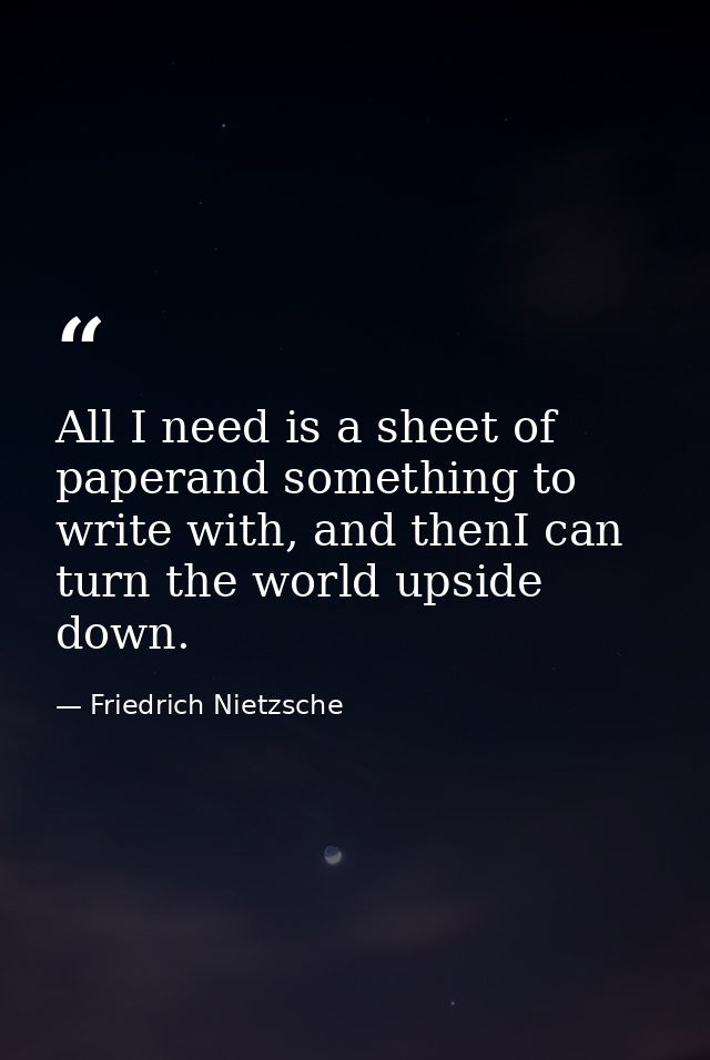 All I need is a sheet of paperand something to write with, and thenI can turn the world upside down. — Friedrich Nietzsche