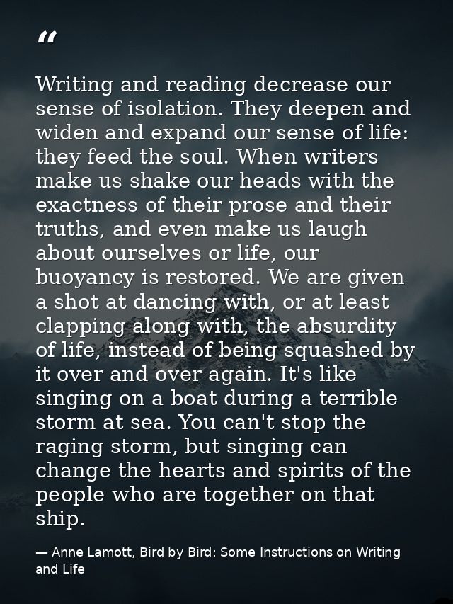 Writing and reading decrease our sense of isolation. They deepen and widen and expand our sense of life: they feed the s — Anne Lamott, Bird by Bird: Some Instructions on Writing and Life