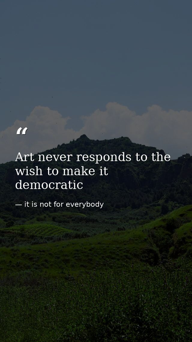 Art never responds to the wish to make it democratic — it is not for everybody