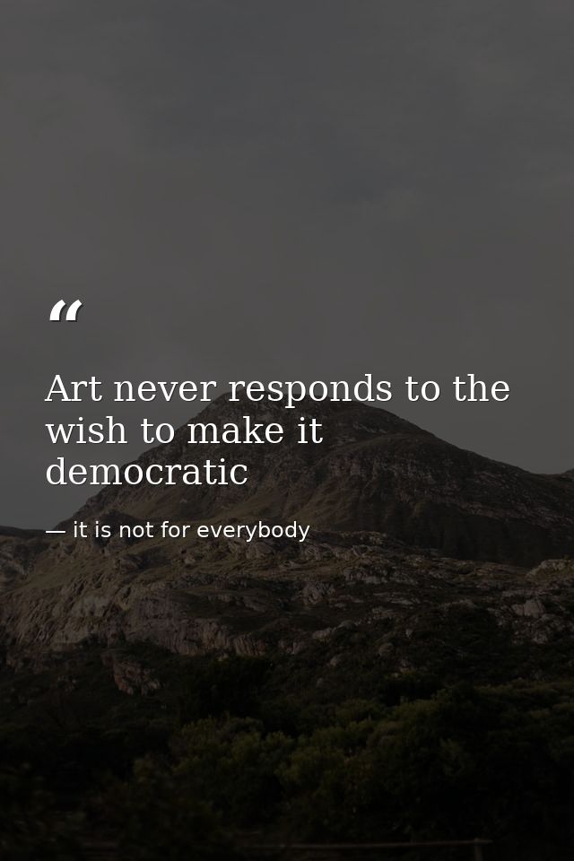 Art never responds to the wish to make it democratic — it is not for everybody