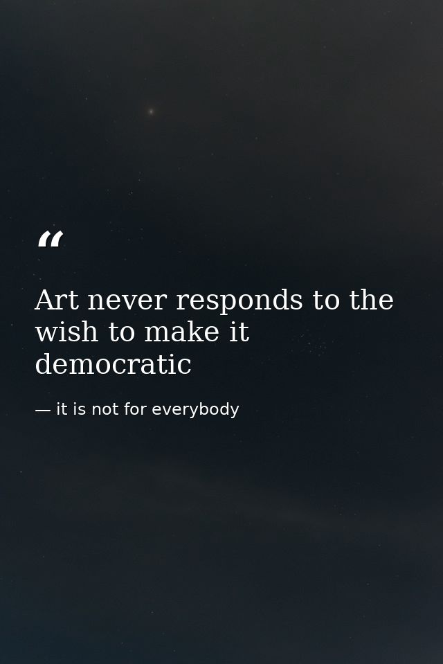 Art never responds to the wish to make it democratic — it is not for everybody