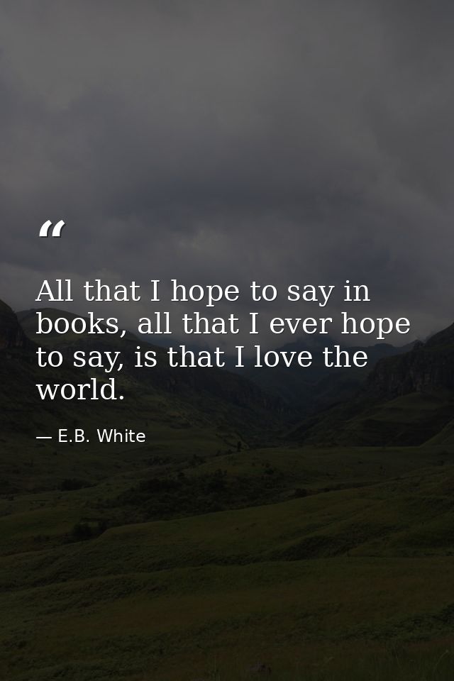 All that I hope to say in books, all that I ever hope to say, is that I love the world. — E.B. White