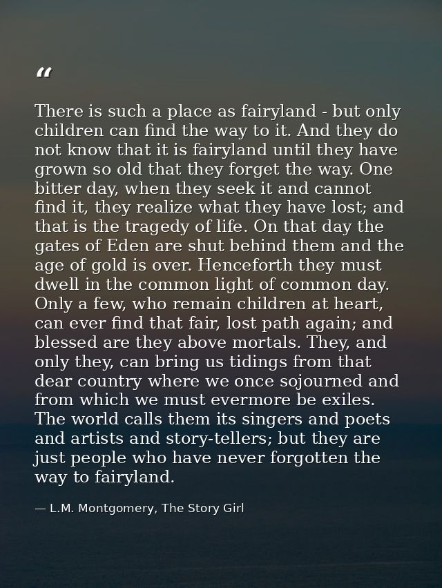 There is such a place as fairyland - but only children can find the way to it. And they do not know that it is fairyland — L.M. Montgomery, The Story Girl