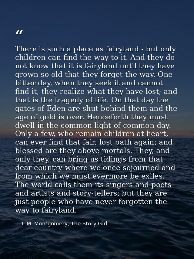 There is such a place as fairyland - but only children can find the way to it. And they do not know that it is fairyland — L.M. Montgomery, The Story Girl